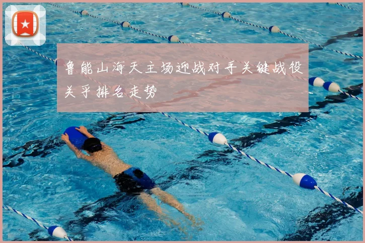 鲁能山海天主场迎战对手关键战役关乎排名走势