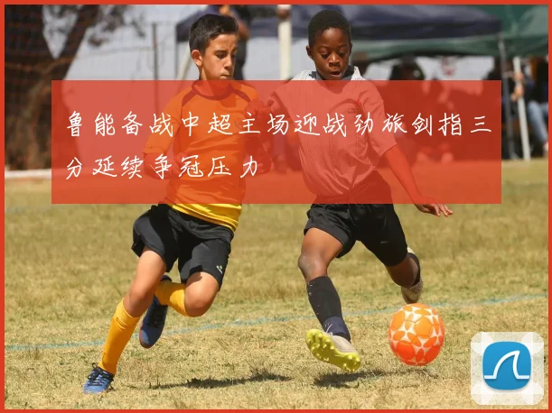 鲁能备战中超主场迎战劲旅剑指三分延续争冠压力