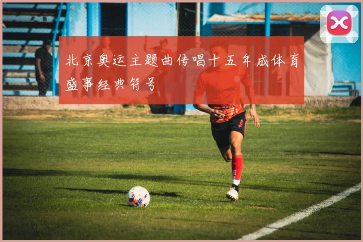 北京奥运主题曲传唱十五年成体育盛事经典符号