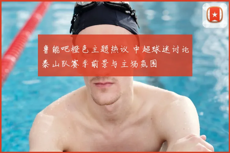 鲁能吧橙色主题热议 中超球迷讨论泰山队赛季前景与主场氛围