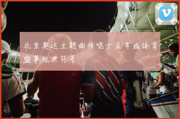 北京奥运主题曲传唱十五年成体育盛事经典符号