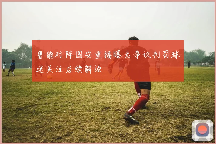 鲁能对阵国安重播曝光争议判罚球迷关注后续解读