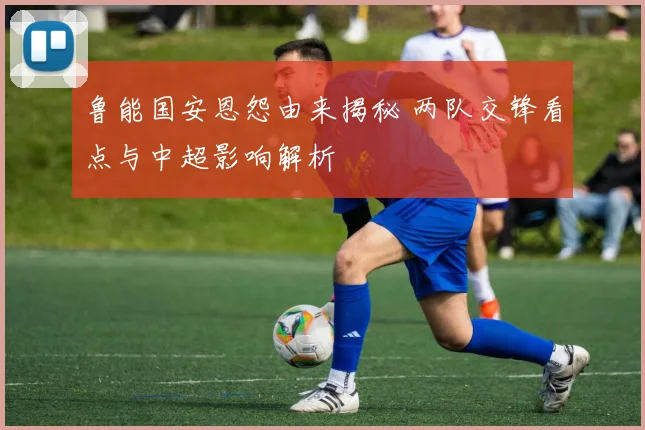 鲁能国安恩怨由来揭秘 两队交锋看点与中超影响解析