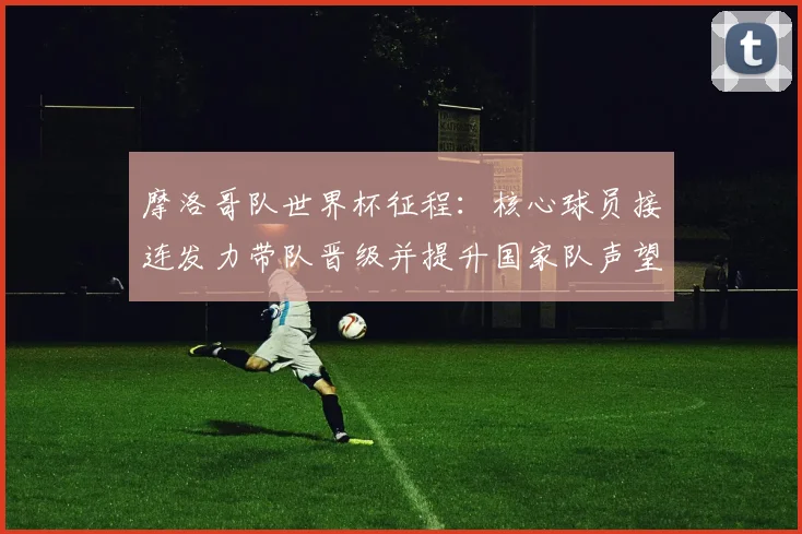 摩洛哥队世界杯征程：核心球员接连发力带队晋级并提升国家队声望