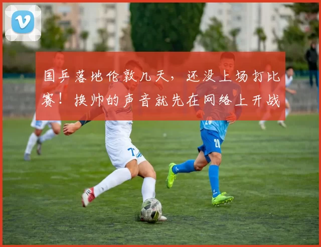 国乒落地伦敦几天，还没上场打比赛！换帅的声音就先在网络上开战了？