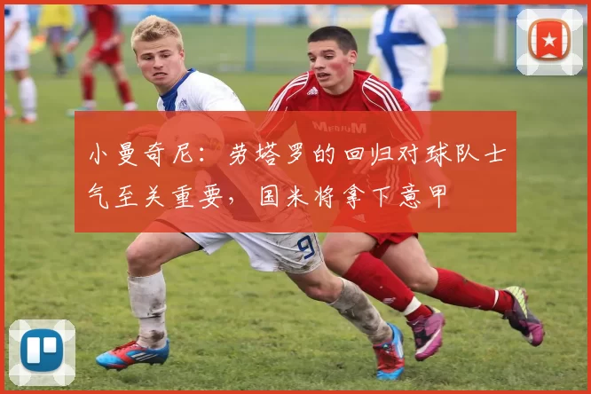 小曼奇尼：劳塔罗的回归对球队士气至关重要，国米将拿下意甲