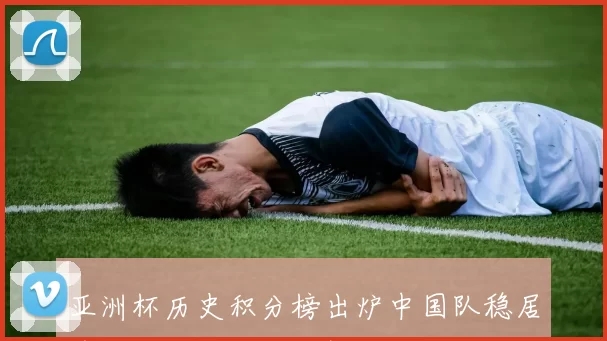 亚洲杯历史积分榜出炉中国队稳居前列冲击纪录继续提升