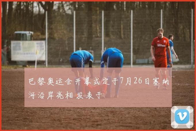 巴黎奥运会开幕式定于7月26日塞纳河沿岸亮相 发表于