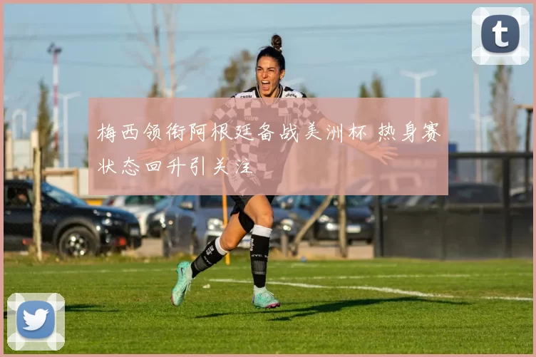 梅西领衔阿根廷备战美洲杯 热身赛状态回升引关注