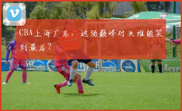 CBA上海广东,这场巅峰对决谁能笑到最后?