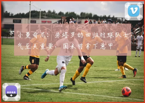 小曼奇尼：劳塔罗的回归对球队士气至关重要，国米将拿下意甲