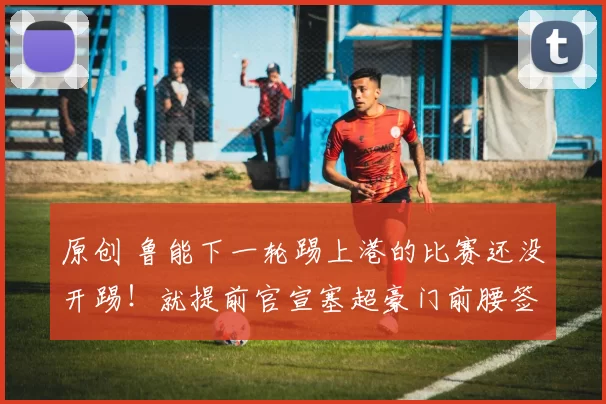 原创 鲁能下一轮踢上港的比赛还没开踢!就提前官宣塞超豪门前腰签约,值得期待