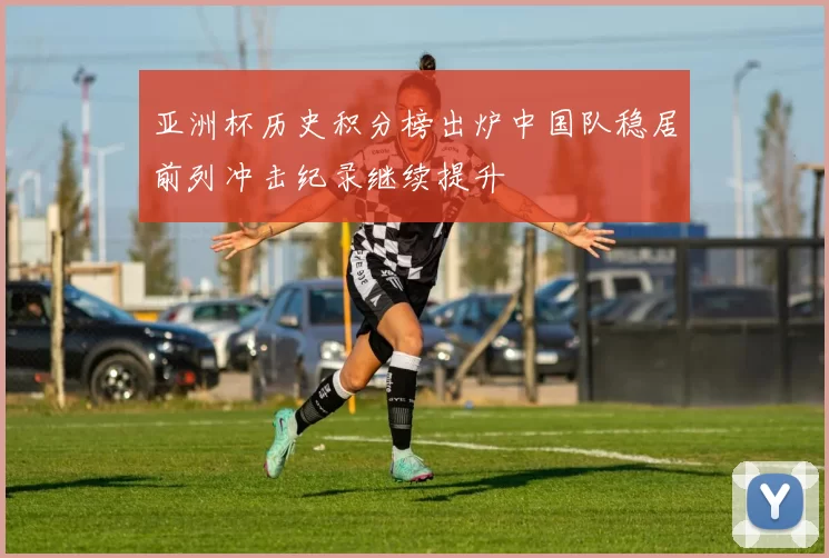 亚洲杯历史积分榜出炉中国队稳居前列冲击纪录继续提升