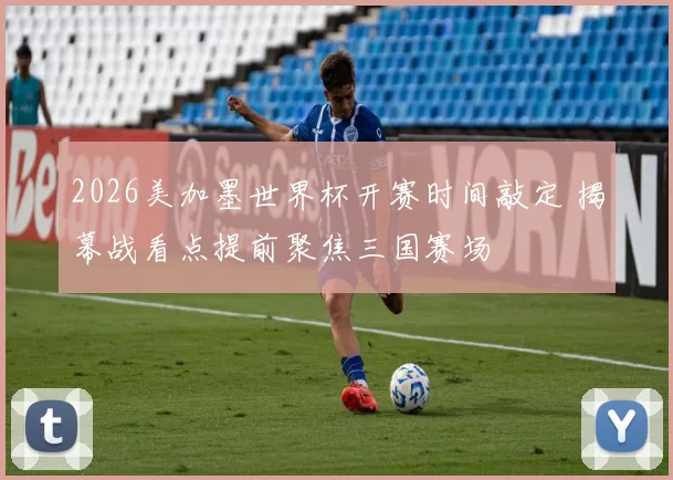 2026美加墨世界杯开赛时间敲定 揭幕战看点提前聚焦三国赛场