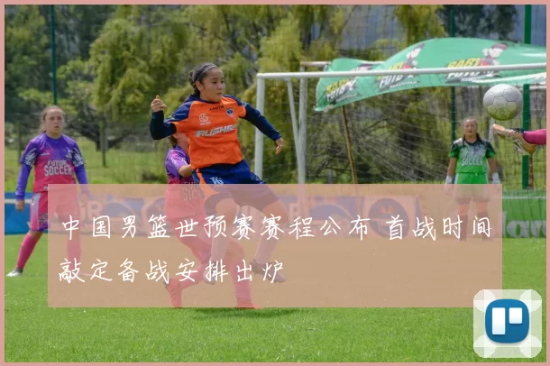中国男篮世预赛赛程公布 首战时间敲定备战安排出炉