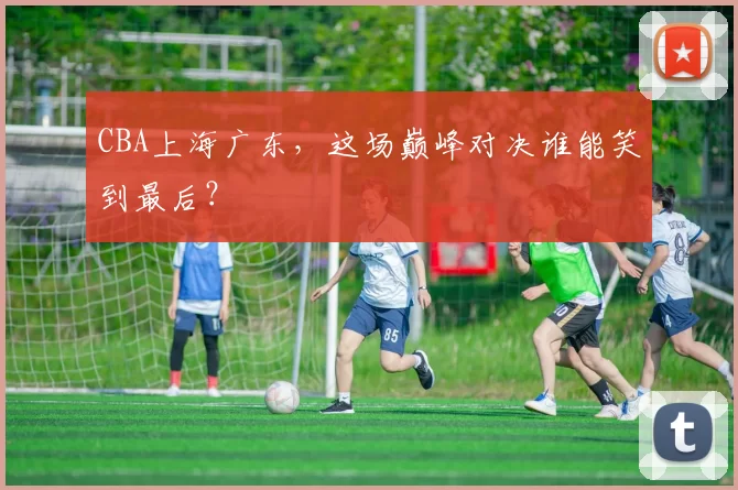 CBA上海广东,这场巅峰对决谁能笑到最后?