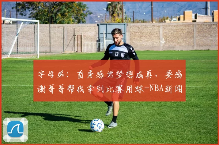 字母弟：首秀感觉梦想成真，要感谢哥哥帮我拿到比赛用球-NBA新闻