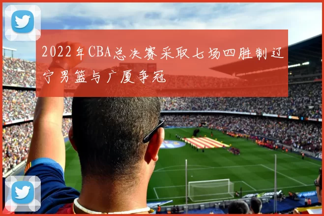 2022年CBA总决赛采取七场四胜制辽宁男篮与广厦争冠