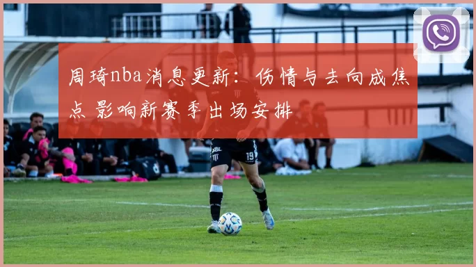 周琦nba消息更新：伤情与去向成焦点 影响新赛季出场安排