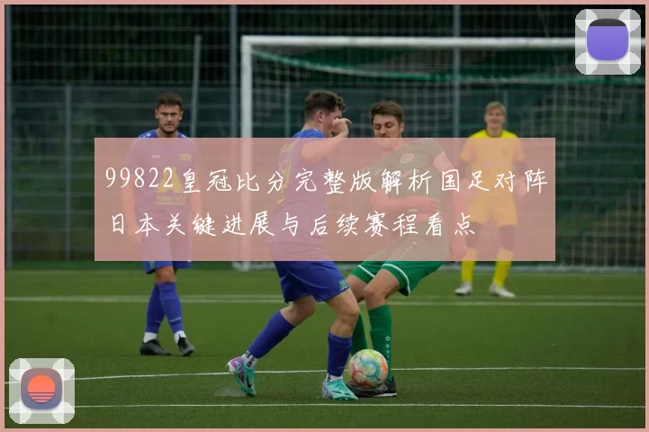 99822皇冠比分完整版解析国足对阵日本关键进展与后续赛程看点