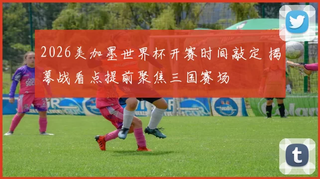 2026美加墨世界杯开赛时间敲定 揭幕战看点提前聚焦三国赛场
